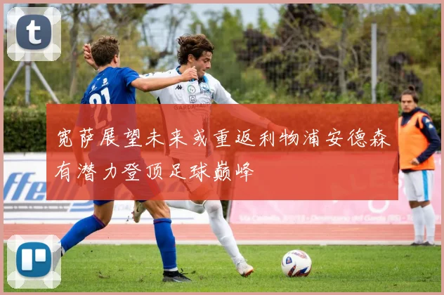 宽萨展望未来或重返利物浦安德森有潜力登顶足球巅峰