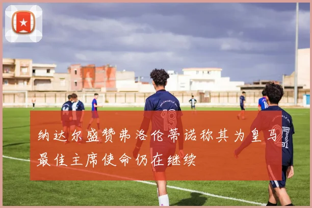 纳达尔盛赞弗洛伦蒂诺称其为皇马最佳主席使命仍在继续