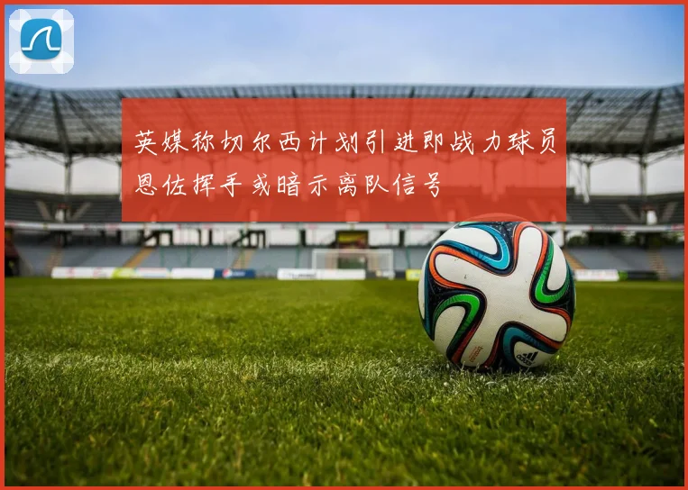 英媒称切尔西计划引进即战力球员恩佐挥手或暗示离队信号