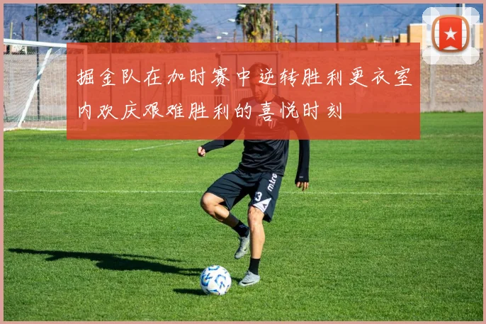 掘金队在加时赛中逆转胜利更衣室内欢庆艰难胜利的喜悦时刻