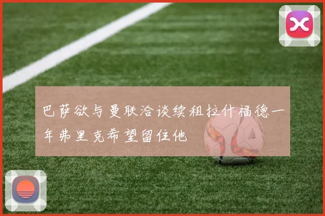 巴萨欲与曼联洽谈续租拉什福德一年弗里克希望留住他