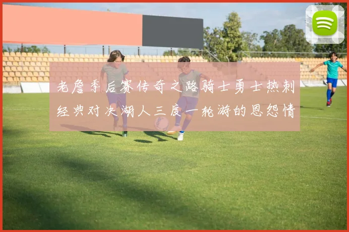 老詹季后赛传奇之路骑士勇士热刺经典对决湖人三度一轮游的恩怨情仇