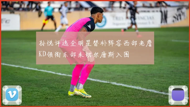 孙悦评选全明星替补阵容西部老詹KD领衔东部米切尔唐斯入围