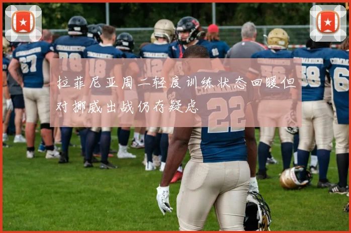 拉菲尼亚周二轻度训练状态回暖但对挪威出战仍存疑虑