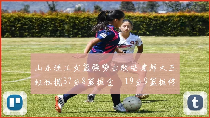 山东理工女篮强势击败福建师大王虹独揽37分8篮板金喆19分9篮板佟欣芷21分6篮板