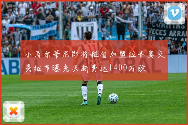 小马尔蒂尼即将租借加盟拉齐奥交易细节曝光买断费达1400万欧