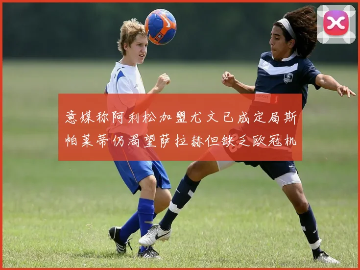 意媒称阿利松加盟尤文已成定局斯帕莱蒂仍渴望萨拉赫但缺乏欧冠机会