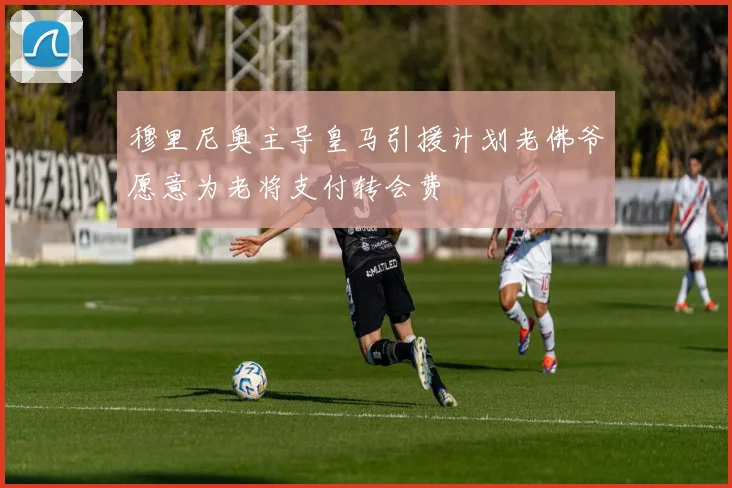 穆里尼奥主导皇马引援计划老佛爷愿意为老将支付转会费