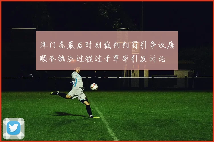 津门虎最后时刻裁判判罚引争议唐顺齐执法过程过于草率引发讨论