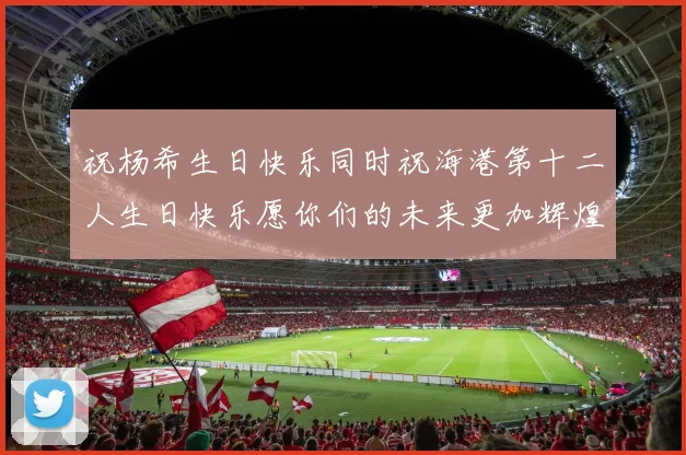 祝杨希生日快乐同时祝海港第十二人生日快乐愿你们的未来更加辉煌