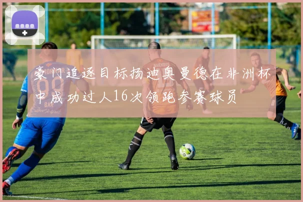 豪门追逐目标扬迪奥曼德在非洲杯中成功过人16次领跑参赛球员