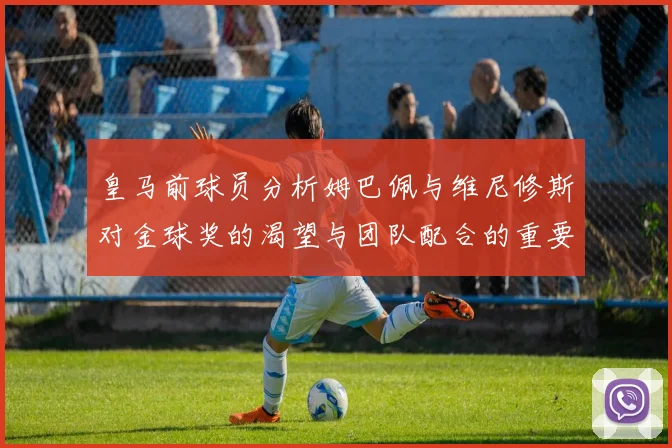 皇马前球员分析姆巴佩与维尼修斯对金球奖的渴望与团队配合的重要性