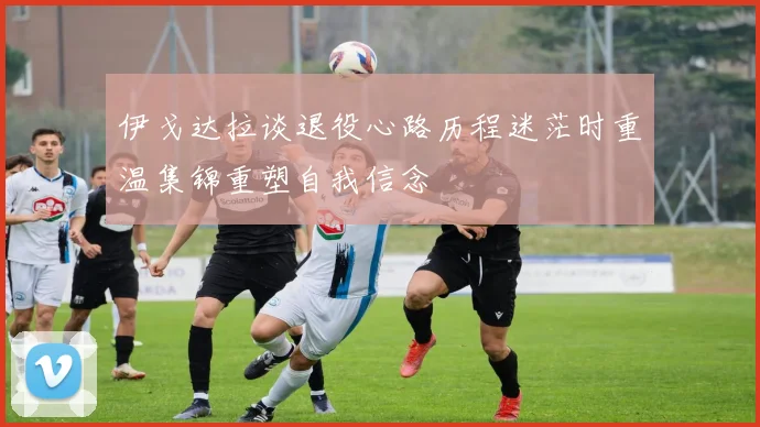 伊戈达拉谈退役心路历程迷茫时重温集锦重塑自我信念