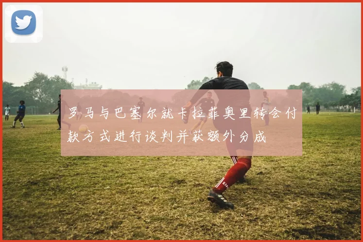 罗马与巴塞尔就卡拉菲奥里转会付款方式进行谈判并获额外分成