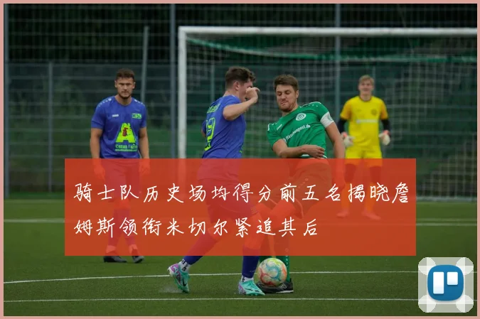 骑士队历史场均得分前五名揭晓詹姆斯领衔米切尔紧追其后