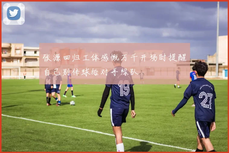 张源回归工体感慨万千开场时提醒自己别传球给对手绿队