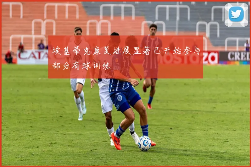 埃基蒂克康复进展显著已开始参与部分有球训练
