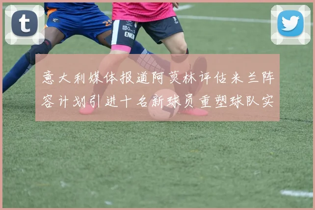 意大利媒体报道阿莫林评估米兰阵容计划引进十名新球员重塑球队实力