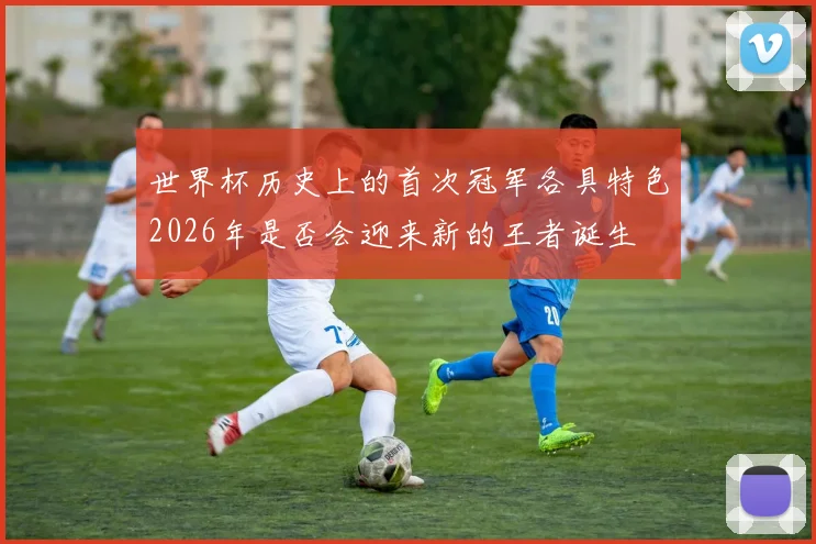 世界杯历史上的首次冠军各具特色2026年是否会迎来新的王者诞生